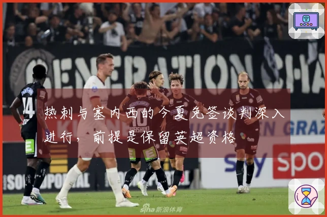 热刺与塞内西的今夏免签谈判深入进行，前提是保留英超资格