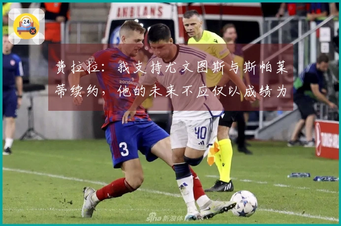 费拉拉：我支持尤文图斯与斯帕莱蒂续约，他的未来不应仅以成绩为标准