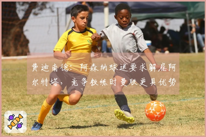 费迪南德：阿森纳球迷要求解雇阿尔特塔，竞争教练时曼联更具优势