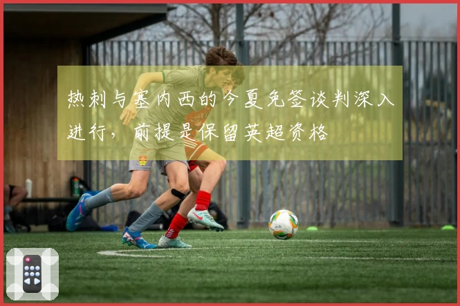 热刺与塞内西的今夏免签谈判深入进行，前提是保留英超资格