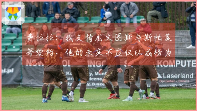 费拉拉：我支持尤文图斯与斯帕莱蒂续约，他的未来不应仅以成绩为标准