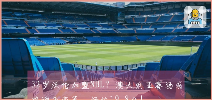 32岁沃伦加盟NBL？澳大利亚赛场或将迎来变革，场均19.8分！