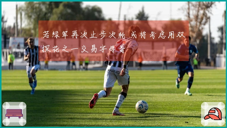 若绿军再次止步次轮 或将考虑用双探花之一交易字母哥