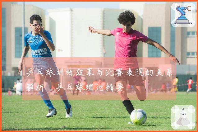 乒乓球训练效果与比赛表现的关系解析｜乒乓球理论精要
