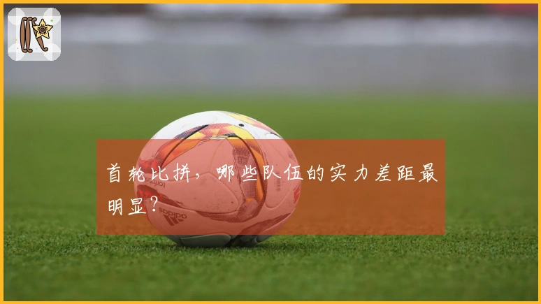 首轮比拼，哪些队伍的实力差距最明显？