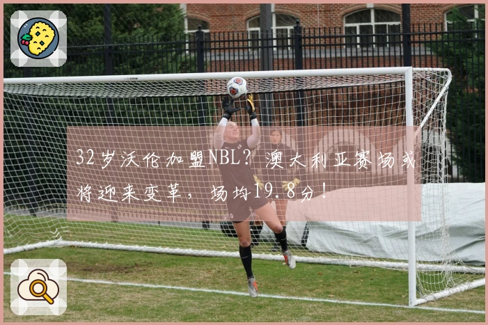 32岁沃伦加盟NBL？澳大利亚赛场或将迎来变革，场均19.8分！